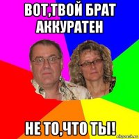 вот,твой брат аккуратен не то,что ты!