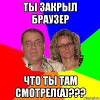 ты закрыл браузер что ты там смотрел(а)???