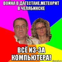 война в дагестане,метеорит в челябинске всё из-за компьютера!