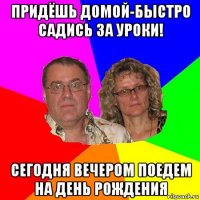 придёшь домой-быстро садись за уроки! сегодня вечером поедем на день рождения