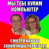 мы тебе купим компьютер смотря как ты закончишь четверть!