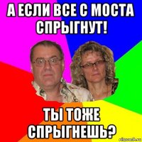 а если все с моста спрыгнут! ты тоже спрыгнешь?