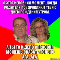 о этот неловкий момент...когда родители поздравляют тебя с днём рождения утром, а ты то и дело спросоня можешь сказать только ага...ага.