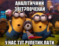 аналітичний звіт?почекай у нас тут рулетик.пати