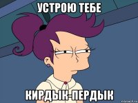 устрою тебе кирдык-пердык