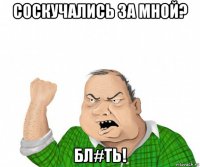 соскучались за мной? бл#ть!