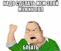 надо сделать мем злой мужик поп блеать