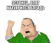 эстонец , опят нахуярился блеадь 