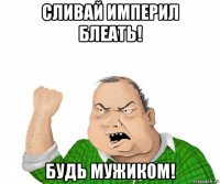 сливай империл блеать! будь мужиком!