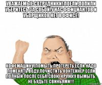 уважаемые сотрудники! поели,попили уберитесь за собой!у нас официантов и уборщиков нет в офисе! кофемашину(помыть,протереть,если надо поменять воду,почистить контейнер если полный после себя!свою кружку вымыть. не будьте свиньями!!!