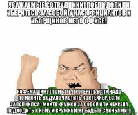 уважаемые сотрудники! поели,попили уберитесь за собой!у нас официантов и уборщиков нет в офисе! кофемашину (помыть,протереть,если надо поменять воду,почистить контейнер, если заполнился) мойте кружки за собой или нехрена подходить к нему и кружкам!не будьте свиньями!!!