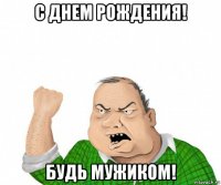 с днем рождения! будь мужиком!