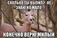 -сколько ты выпил? -не знаю,но мало конечно верю,милый