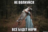 не волнуйся всё будет норм