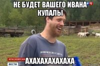 не будет вашего ивана купалы ахахахахахаха