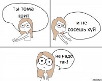 ты тома крит и не сосешь хуй не надо так!