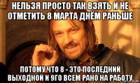 нельзя просто так взять и не отметить 8 марта днём раньше потому что 8 - это последний выходной и 9го всем рано на работу