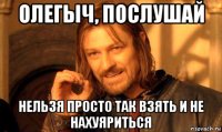 олегыч, послушай нельзя просто так взять и не нахуяриться