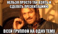 нельзя просто так взять и сделать презентацийю всей группой на одну тему