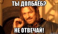 ты долбаёб? не отвечай!