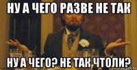 ну а чего разве не так ну а чего? не так чтоли?