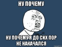 ну почему ну почему я до сих пор не накачался