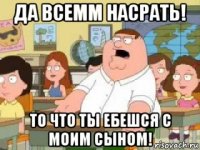 да всемм насрать! то что ты ебешся с моим сыном!