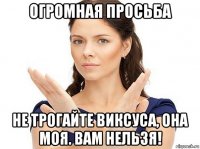 огромная просьба не трогайте виксуса, она моя. вам нельзя!