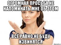 огромная просьба не напоминать мне об этом всё равно не буду извинятся