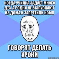 когда училка задаёт много д/з ,а родки не выпускают из дома и запретили комп говорят делать уроки