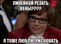 линейкой резать вены???? я тоже люблю рисковать