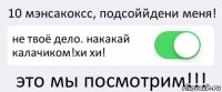 10 мэнсакоксс, подсоййдени меня! не твоё дело. накакай калачиком!хи хи! это мы посмотрим!!!