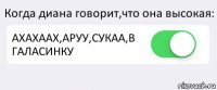 Когда диана говорит,что она высокая: АХАХААХ,АРУУ,СУКАА,В ГАЛАСИНКУ 