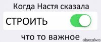 Когда Настя сказала СТРОИТЬ что то важное