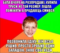 була вчора на розпродажі, купила труси, не той розмер, пішла поміняти, а продавець смився позвонила едіку, він всьо рішив, просто зробив один запашок, зняв свої кеди