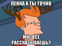 ленка а ты точно мне всё рассказываешь?