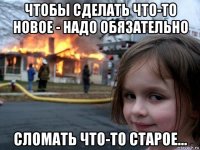 чтобы сделать что-то новое - надо обязательно сломать что-то старое...