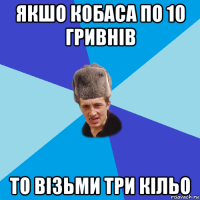 якшо кобаса по 10 гривнів то візьми три кільо