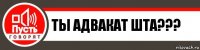 Ты АДВАКАТ ШТА???