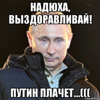 надюха, выздоравливай! путин плачет...(((