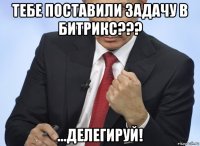 тебе поставили задачу в битрикс??? ...делегируй!