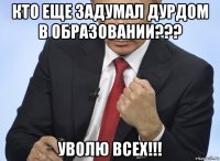 кто еще задумал дурдом в образовании??? уволю всех!!!