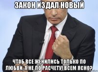 закон издал новый чтоб все женились только по любви, а не по расчету! всем ясно?