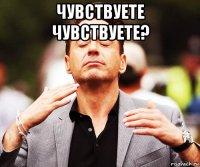 чувствуете чувствуете? 