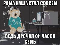 рома наш устал совсем ведь дрочил он часов семь