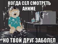 когда сел смотреть аниме но твой друг заболел