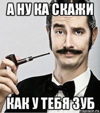 а ну ка скажи как у тебя зуб