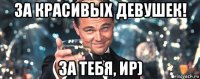 за красивых девушек! за тебя, ир)