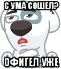 с ума сошел? офигел уже