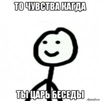 то чувства кагда ты царь беседы